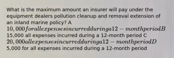 What is the maximum amount an insurer will pay under the equipment dealers pollution cleanup and removal extension of an inland marine policy? A10,000 for all expenses incurred during a 12-month period B15,000 all expenses incurred during a 12-month period C20,000 all expenses incurred during a 12-month period D5,000 for all expenses incurred during a 12-month period