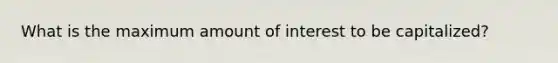 What is the maximum amount of interest to be​ capitalized?