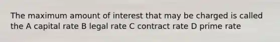 The maximum amount of interest that may be charged is called the A capital rate B legal rate C contract rate D prime rate