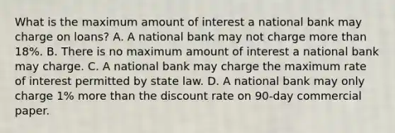 What is the maximum amount of interest a national bank may charge on loans? A. A national bank may not charge more than 18%. B. There is no maximum amount of interest a national bank may charge. C. A national bank may charge the maximum rate of interest permitted by state law. D. A national bank may only charge 1% more than the discount rate on 90-day commercial paper.