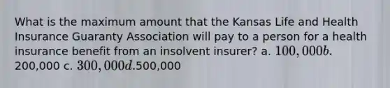 What is the maximum amount that the Kansas Life and Health Insurance Guaranty Association will pay to a person for a health insurance benefit from an insolvent insurer? a. 100,000 b.200,000 c. 300,000 d.500,000