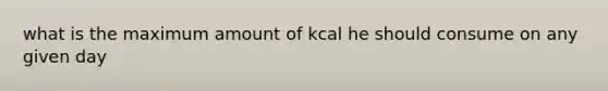 what is the maximum amount of kcal he should consume on any given day