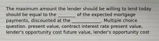 The maximum amount the lender should be willing to lend today should be equal to the ________ of the expected mortgage payments, discounted at the _____________. Multiple choice question. present value, contract interest rate present value, lender's opportunity cost future value, lender's opportunity cost