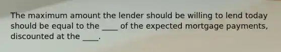 The maximum amount the lender should be willing to lend today should be equal to the ____ of the expected mortgage payments, discounted at the ____.