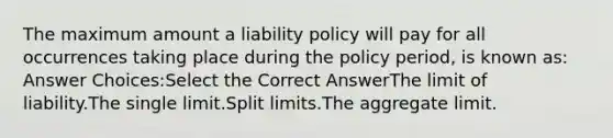 The maximum amount a liability policy will pay for all occurrences taking place during the policy period, is known as: Answer Choices:Select the Correct AnswerThe limit of liability.The single limit.Split limits.The aggregate limit.