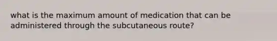 what is the maximum amount of medication that can be administered through the subcutaneous route?