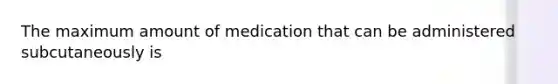 The maximum amount of medication that can be administered subcutaneously is