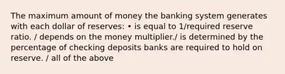 The maximum amount of money the banking system generates with each dollar of reserves: • is equal to 1/required reserve ratio. / depends on the money multiplier./ is determined by the percentage of checking deposits banks are required to hold on reserve. / all of the above