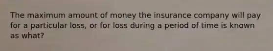 The maximum amount of money the insurance company will pay for a particular loss, or for loss during a period of time is known as what?