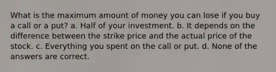 What is the maximum amount of money you can lose if you buy a call or a put? a. Half of your investment. b. It depends on the difference between the strike price and the actual price of the stock. c. Everything you spent on the call or put. d. None of the answers are correct.