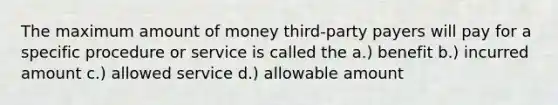 The maximum amount of money third-party payers will pay for a specific procedure or service is called the a.) benefit b.) incurred amount c.) allowed service d.) allowable amount