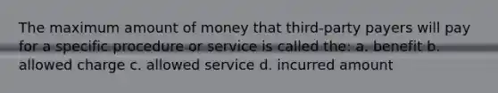 The maximum amount of money that third-party payers will pay for a specific procedure or service is called the: a. benefit b. allowed charge c. allowed service d. incurred amount