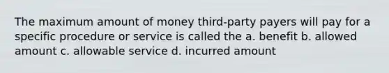 The maximum amount of money third-party payers will pay for a specific procedure or service is called the a. benefit b. allowed amount c. allowable service d. incurred amount