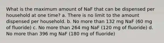 What is the maximum amount of NaF that can be dispensed per household at one time? a. There is no limit to the amount dispensed per household. b. No more than 132 mg NaF (60 mg of fluoride) c. No more than 264 mg NaF (120 mg of fluoride) d. No more than 396 mg NaF (180 mg of fluoride)