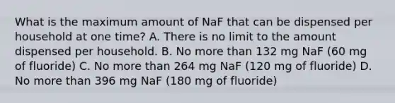 What is the maximum amount of NaF that can be dispensed per household at one time? A. There is no limit to the amount dispensed per household. B. No more than 132 mg NaF (60 mg of fluoride) C. No more than 264 mg NaF (120 mg of fluoride) D. No more than 396 mg NaF (180 mg of fluoride)