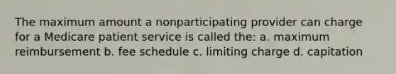 The maximum amount a nonparticipating provider can charge for a Medicare patient service is called the: a. maximum reimbursement b. fee schedule c. limiting charge d. capitation