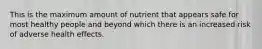 This is the maximum amount of nutrient that appears safe for most healthy people and beyond which there is an increased risk of adverse health effects.