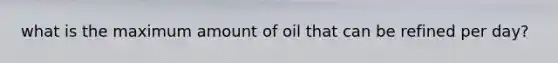 what is the maximum amount of oil that can be refined per day?