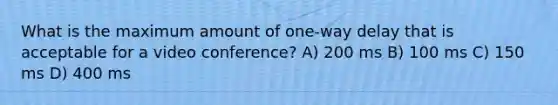 What is the maximum amount of one-way delay that is acceptable for a video conference? A) 200 ms B) 100 ms C) 150 ms D) 400 ms