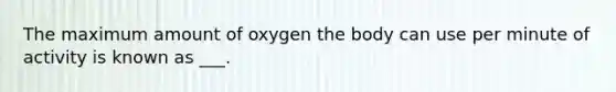 The maximum amount of oxygen the body can use per minute of activity is known as ___.