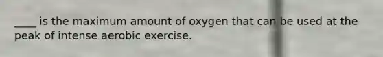 ____ is the maximum amount of oxygen that can be used at the peak of intense aerobic exercise.