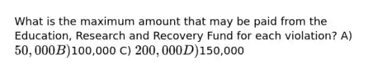 What is the maximum amount that may be paid from the Education, Research and Recovery Fund for each violation? A) 50,000 B)100,000 C) 200,000 D)150,000