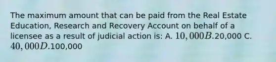 The maximum amount that can be paid from the Real Estate Education, Research and Recovery Account on behalf of a licensee as a result of judicial action is: A. 10,000 B.20,000 C. 40,000 D.100,000