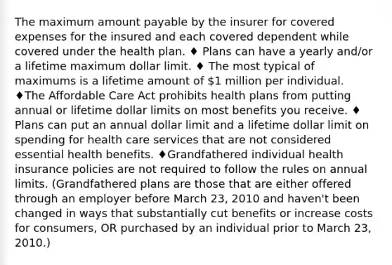 The maximum amount payable by the insurer for covered expenses for the insured and each covered dependent while covered under the health plan. ♦ Plans can have a yearly and/or a lifetime maximum dollar limit. ♦ The most typical of maximums is a lifetime amount of 1 million per individual. ♦The Affordable Care Act prohibits health plans from putting annual or lifetime dollar limits on most benefits you receive. ♦ Plans can put an annual dollar limit and a lifetime dollar limit on spending for health care services that are not considered essential health benefits. ♦Grandfathered individual health insurance policies are not required to follow the rules on annual limits. (Grandfathered plans are those that are either offered through an employer before March 23, 2010 and haven't been changed in ways that substantially cut benefits or increase costs for consumers, OR purchased by an individual prior to March 23, 2010.)