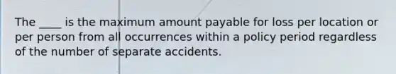 The ____ is the maximum amount payable for loss per location or per person from all occurrences within a policy period regardless of the number of separate accidents.