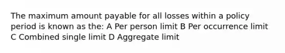 The maximum amount payable for all losses within a policy period is known as the: A Per person limit B Per occurrence limit C Combined single limit D Aggregate limit