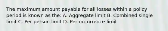 The maximum amount payable for all losses within a policy period is known as the: A. Aggregate limit B. Combined single limit C. Per person limit D. Per occurrence limit