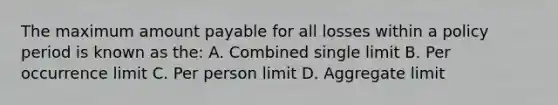 The maximum amount payable for all losses within a policy period is known as the: A. Combined single limit B. Per occurrence limit C. Per person limit D. Aggregate limit