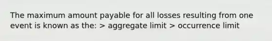 The maximum amount payable for all losses resulting from one event is known as the: > aggregate limit > occurrence limit