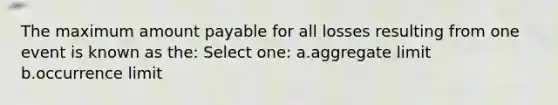 The maximum amount payable for all losses resulting from one event is known as the: Select one: a.aggregate limit b.occurrence limit