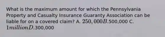 What is the maximum amount for which the Pennsylvania Property and Casualty Insurance Guaranty Association can be liable for on a covered claim? A. 250,000 B.500,000 C. 1 million D.300,000