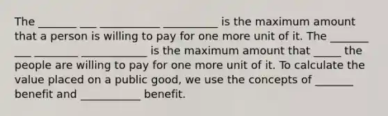 The _______ ___ ___________ __________ is the maximum amount that a person is willing to pay for one more unit of it. The _______ ___ ________ ____________ is the maximum amount that _____ the people are willing to pay for one more unit of it. To calculate the value placed on a public good, we use the concepts of _______ benefit and ___________ benefit.