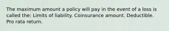 The maximum amount a policy will pay in the event of a loss is called the: Limits of liability. Coinsurance amount. Deductible. Pro rata return.