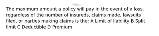 The maximum amount a policy will pay in the event of a loss, regardless of the number of insureds, claims made, lawsuits filed, or parties making claims is the: A Limit of liability B Split limit C Deductible D Premium