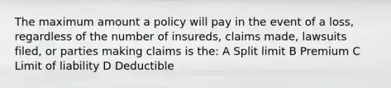 The maximum amount a policy will pay in the event of a loss, regardless of the number of insureds, claims made, lawsuits filed, or parties making claims is the: A Split limit B Premium C Limit of liability D Deductible