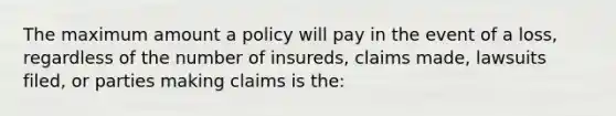 The maximum amount a policy will pay in the event of a loss, regardless of the number of insureds, claims made, lawsuits filed, or parties making claims is the: