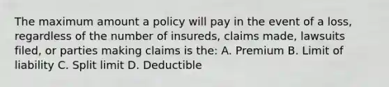 The maximum amount a policy will pay in the event of a loss, regardless of the number of insureds, claims made, lawsuits filed, or parties making claims is the: A. Premium B. Limit of liability C. Split limit D. Deductible