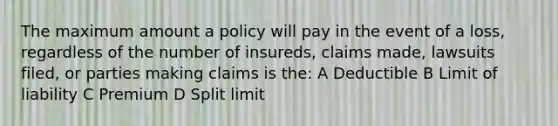 The maximum amount a policy will pay in the event of a loss, regardless of the number of insureds, claims made, lawsuits filed, or parties making claims is the: A Deductible B Limit of liability C Premium D Split limit