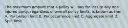 The maximum amount that a policy will pay for loss to any one injured party, regardless of overall policy limits, is known as the: A. Per person limit B. Per occurrence limit C. Aggregate limit D. Split limit