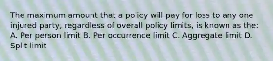 The maximum amount that a policy will pay for loss to any one injured party, regardless of overall policy limits, is known as the: A. Per person limit B. Per occurrence limit C. Aggregate limit D. Split limit