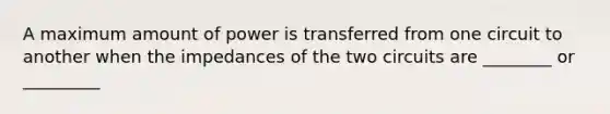 A maximum amount of power is transferred from one circuit to another when the impedances of the two circuits are ________ or _________