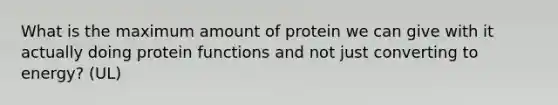 What is the maximum amount of protein we can give with it actually doing protein functions and not just converting to energy? (UL)