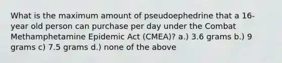 What is the maximum amount of pseudoephedrine that a 16-year old person can purchase per day under the Combat Methamphetamine Epidemic Act (CMEA)? a.) 3.6 grams b.) 9 grams c) 7.5 grams d.) none of the above