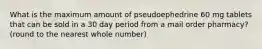 What is the maximum amount of pseudoephedrine 60 mg tablets that can be sold in a 30 day period from a mail order pharmacy? (round to the nearest whole number)