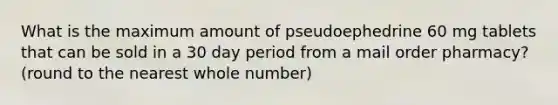 What is the maximum amount of pseudoephedrine 60 mg tablets that can be sold in a 30 day period from a mail order pharmacy? (round to the nearest whole number)