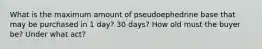 What is the maximum amount of pseudoephedrine base that may be purchased in 1 day? 30 days? How old must the buyer be? Under what act?